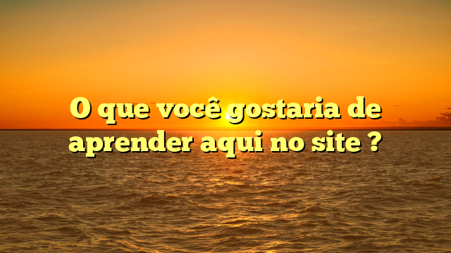 O que você gostaria de aprender aqui no site ?